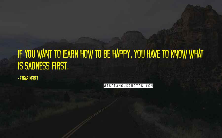 Etgar Keret Quotes: If you want to learn how to be happy, you have to know what is sadness first.
