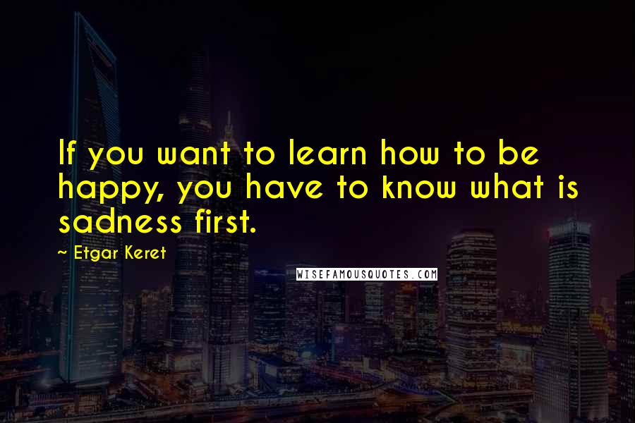 Etgar Keret Quotes: If you want to learn how to be happy, you have to know what is sadness first.