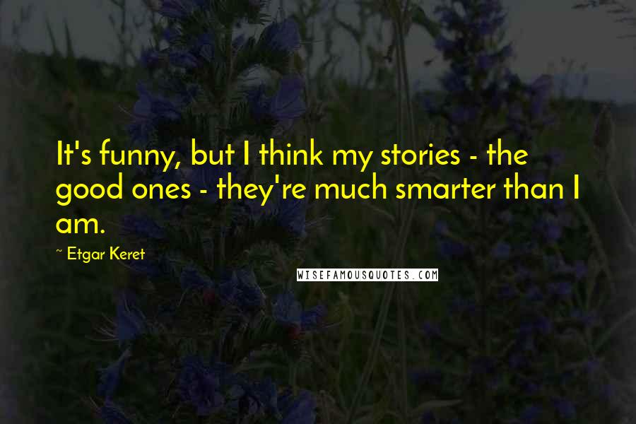 Etgar Keret Quotes: It's funny, but I think my stories - the good ones - they're much smarter than I am.