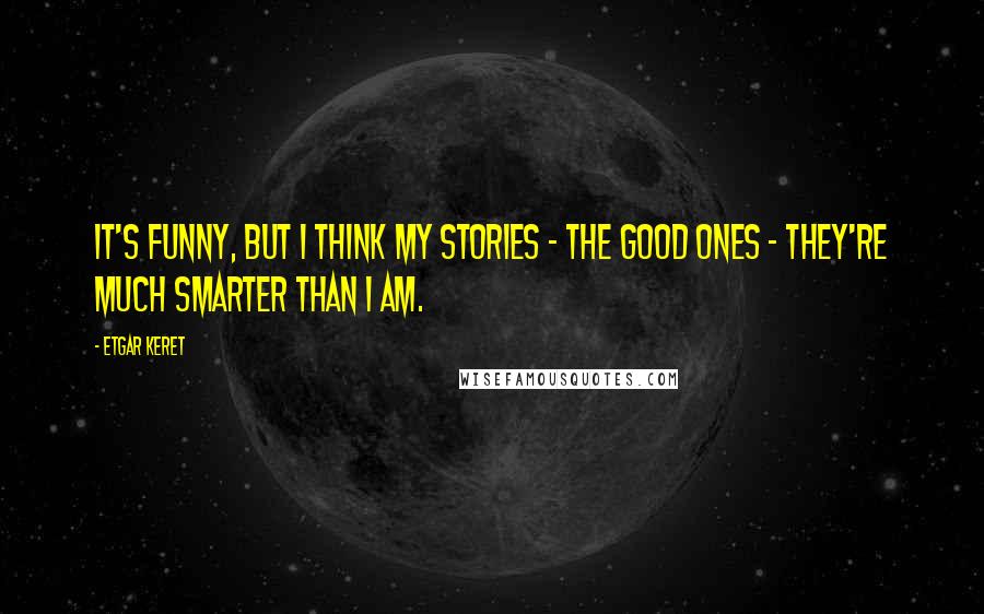 Etgar Keret Quotes: It's funny, but I think my stories - the good ones - they're much smarter than I am.