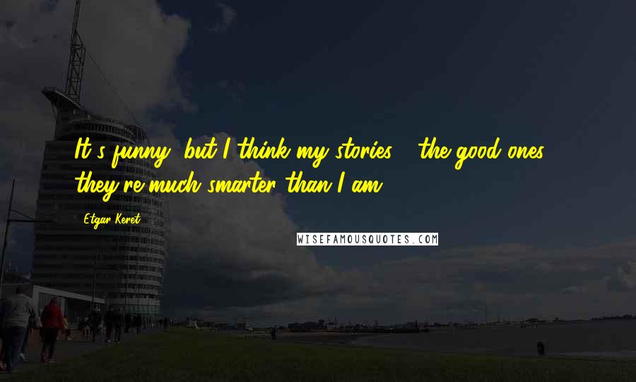 Etgar Keret Quotes: It's funny, but I think my stories - the good ones - they're much smarter than I am.