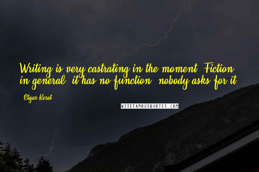 Etgar Keret Quotes: Writing is very castrating in the moment. Fiction in general, it has no function, nobody asks for it.