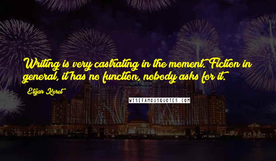 Etgar Keret Quotes: Writing is very castrating in the moment. Fiction in general, it has no function, nobody asks for it.