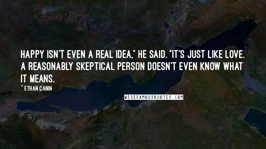 Ethan Canin Quotes: Happy isn't even a real idea," he said. "It's just like love. A reasonably skeptical person doesn't even know what it means.