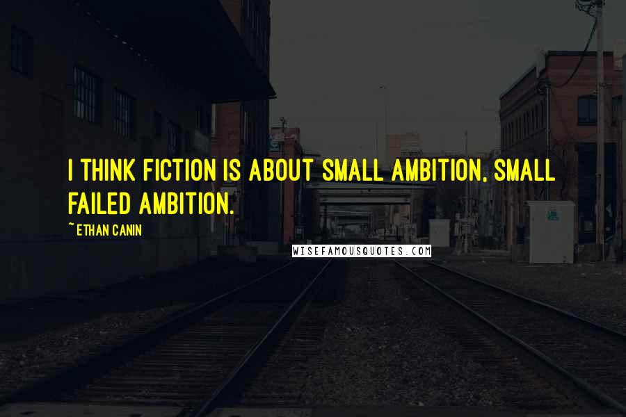 Ethan Canin Quotes: I think fiction is about small ambition, small failed ambition.