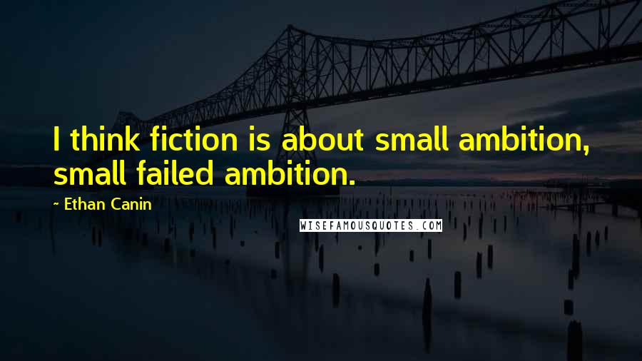Ethan Canin Quotes: I think fiction is about small ambition, small failed ambition.