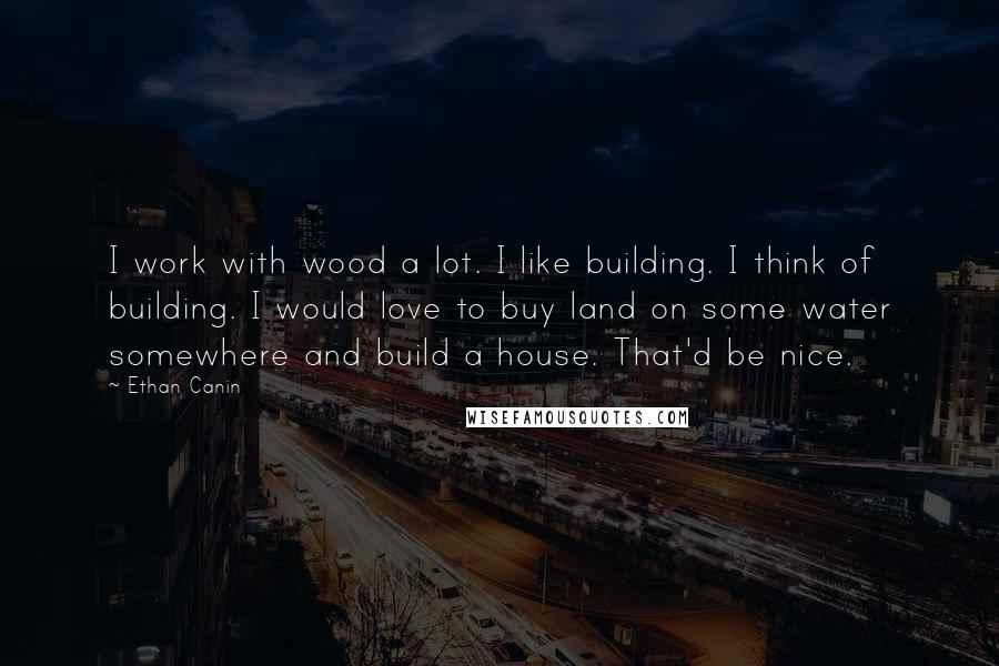 Ethan Canin Quotes: I work with wood a lot. I like building. I think of building. I would love to buy land on some water somewhere and build a house. That'd be nice.