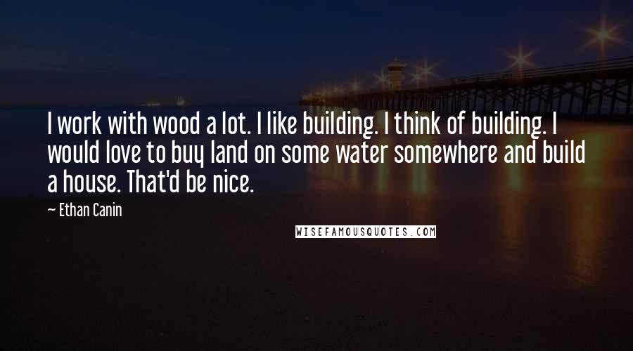 Ethan Canin Quotes: I work with wood a lot. I like building. I think of building. I would love to buy land on some water somewhere and build a house. That'd be nice.