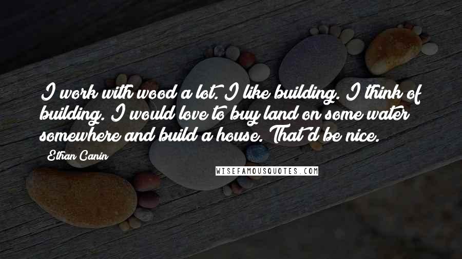 Ethan Canin Quotes: I work with wood a lot. I like building. I think of building. I would love to buy land on some water somewhere and build a house. That'd be nice.