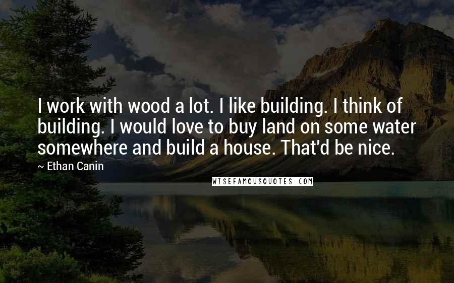 Ethan Canin Quotes: I work with wood a lot. I like building. I think of building. I would love to buy land on some water somewhere and build a house. That'd be nice.