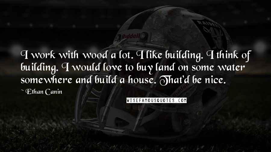 Ethan Canin Quotes: I work with wood a lot. I like building. I think of building. I would love to buy land on some water somewhere and build a house. That'd be nice.