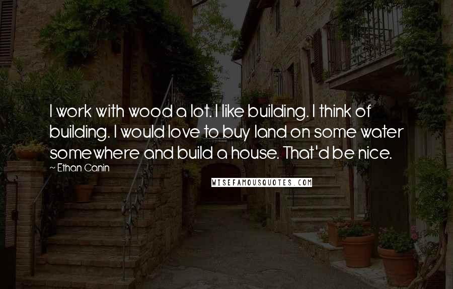 Ethan Canin Quotes: I work with wood a lot. I like building. I think of building. I would love to buy land on some water somewhere and build a house. That'd be nice.