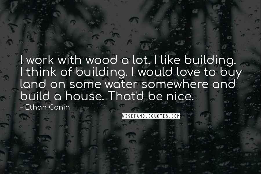 Ethan Canin Quotes: I work with wood a lot. I like building. I think of building. I would love to buy land on some water somewhere and build a house. That'd be nice.