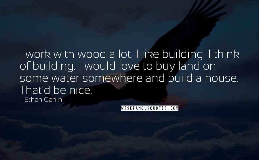 Ethan Canin Quotes: I work with wood a lot. I like building. I think of building. I would love to buy land on some water somewhere and build a house. That'd be nice.