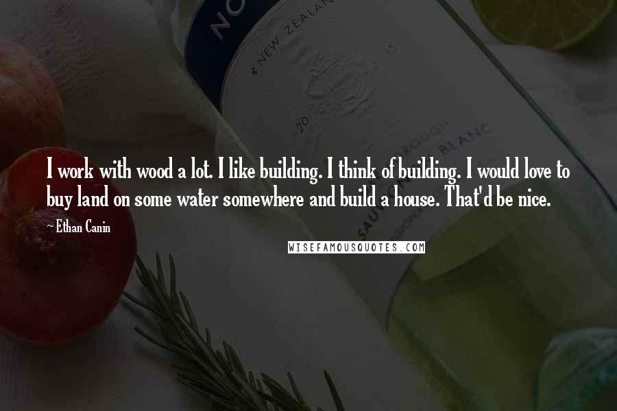 Ethan Canin Quotes: I work with wood a lot. I like building. I think of building. I would love to buy land on some water somewhere and build a house. That'd be nice.