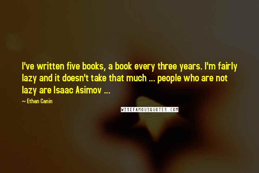 Ethan Canin Quotes: I've written five books, a book every three years. I'm fairly lazy and it doesn't take that much ... people who are not lazy are Isaac Asimov ...