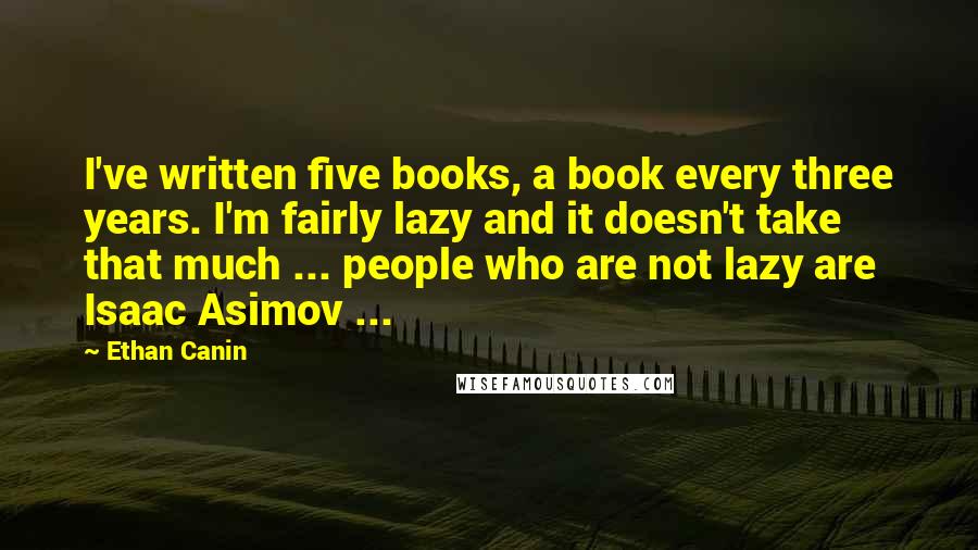 Ethan Canin Quotes: I've written five books, a book every three years. I'm fairly lazy and it doesn't take that much ... people who are not lazy are Isaac Asimov ...