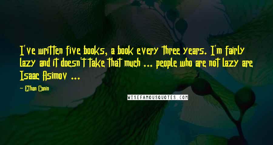 Ethan Canin Quotes: I've written five books, a book every three years. I'm fairly lazy and it doesn't take that much ... people who are not lazy are Isaac Asimov ...