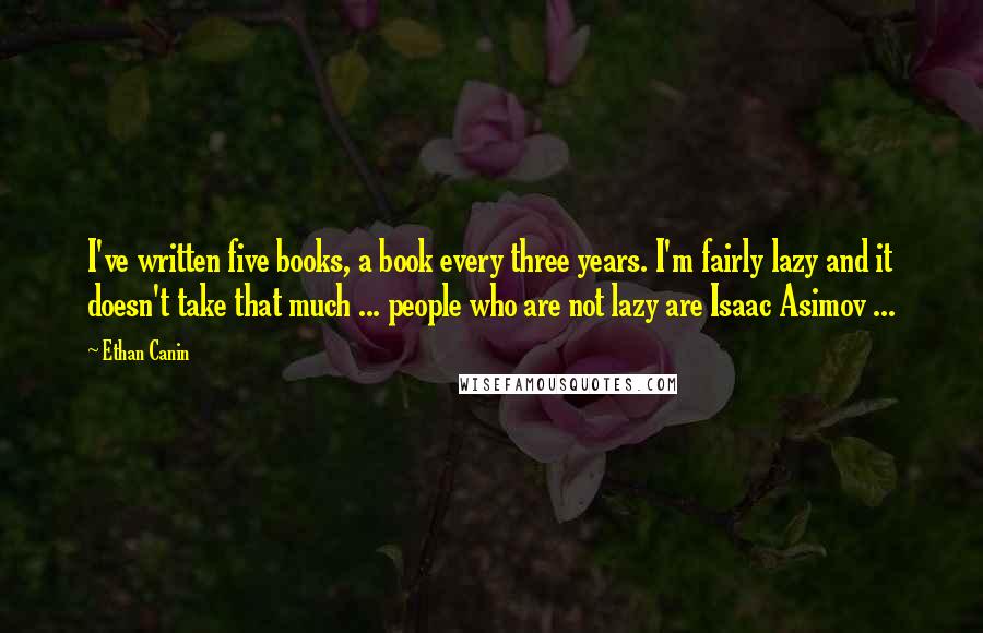 Ethan Canin Quotes: I've written five books, a book every three years. I'm fairly lazy and it doesn't take that much ... people who are not lazy are Isaac Asimov ...