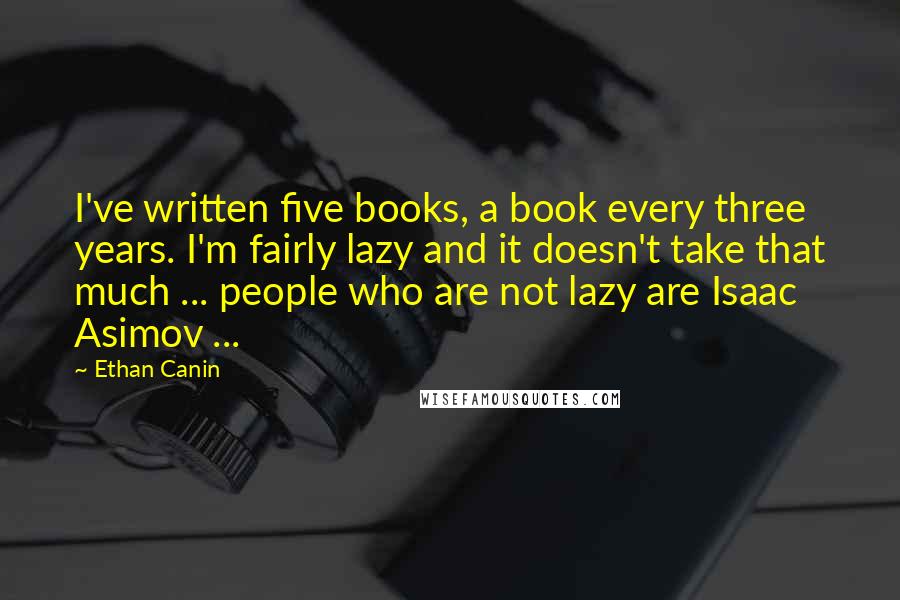 Ethan Canin Quotes: I've written five books, a book every three years. I'm fairly lazy and it doesn't take that much ... people who are not lazy are Isaac Asimov ...