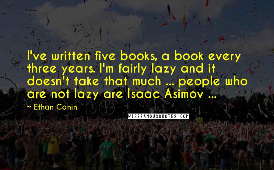 Ethan Canin Quotes: I've written five books, a book every three years. I'm fairly lazy and it doesn't take that much ... people who are not lazy are Isaac Asimov ...
