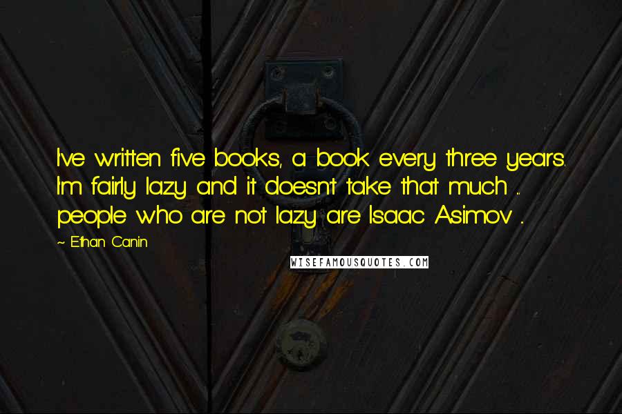 Ethan Canin Quotes: I've written five books, a book every three years. I'm fairly lazy and it doesn't take that much ... people who are not lazy are Isaac Asimov ...