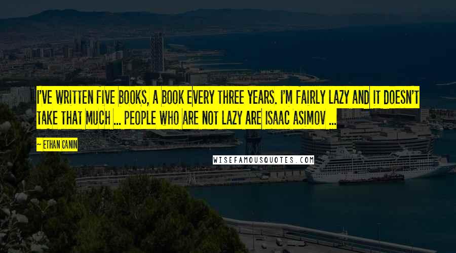 Ethan Canin Quotes: I've written five books, a book every three years. I'm fairly lazy and it doesn't take that much ... people who are not lazy are Isaac Asimov ...