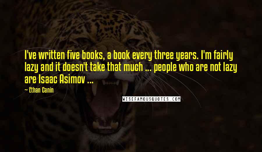 Ethan Canin Quotes: I've written five books, a book every three years. I'm fairly lazy and it doesn't take that much ... people who are not lazy are Isaac Asimov ...