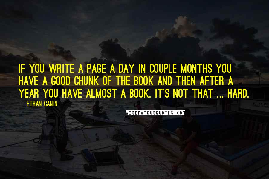 Ethan Canin Quotes: If you write a page a day in couple months you have a good chunk of the book and then after a year you have almost a book. It's not that ... hard.