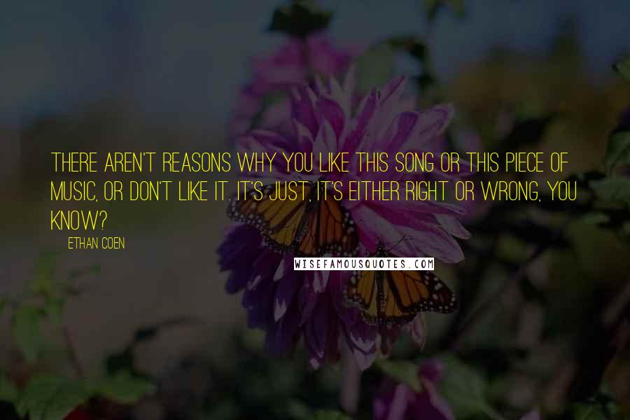 Ethan Coen Quotes: There aren't reasons why you like this song or this piece of music, or don't like it. It's just, it's either right or wrong, you know?