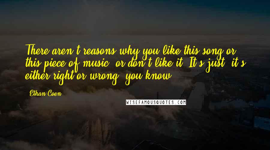 Ethan Coen Quotes: There aren't reasons why you like this song or this piece of music, or don't like it. It's just, it's either right or wrong, you know?