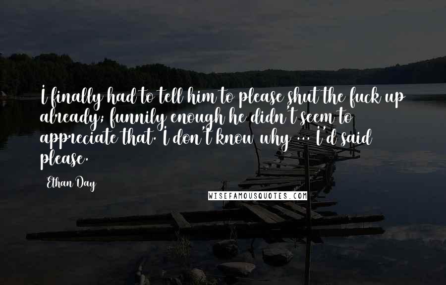 Ethan Day Quotes: I finally had to tell him to please shut the fuck up already; funnily enough he didn't seem to appreciate that. I don't know why ... I'd said please.