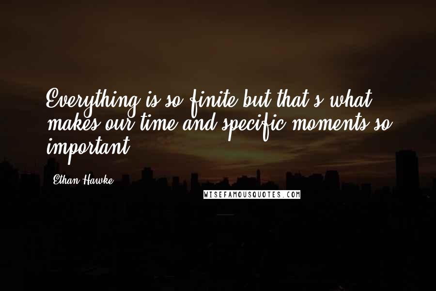 Ethan Hawke Quotes: Everything is so finite but that's what makes our time and specific moments so important.