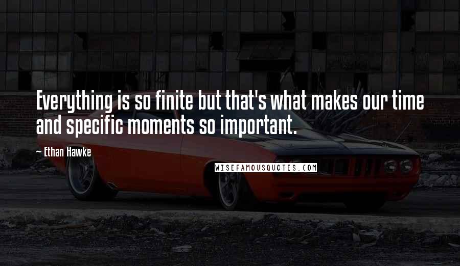 Ethan Hawke Quotes: Everything is so finite but that's what makes our time and specific moments so important.