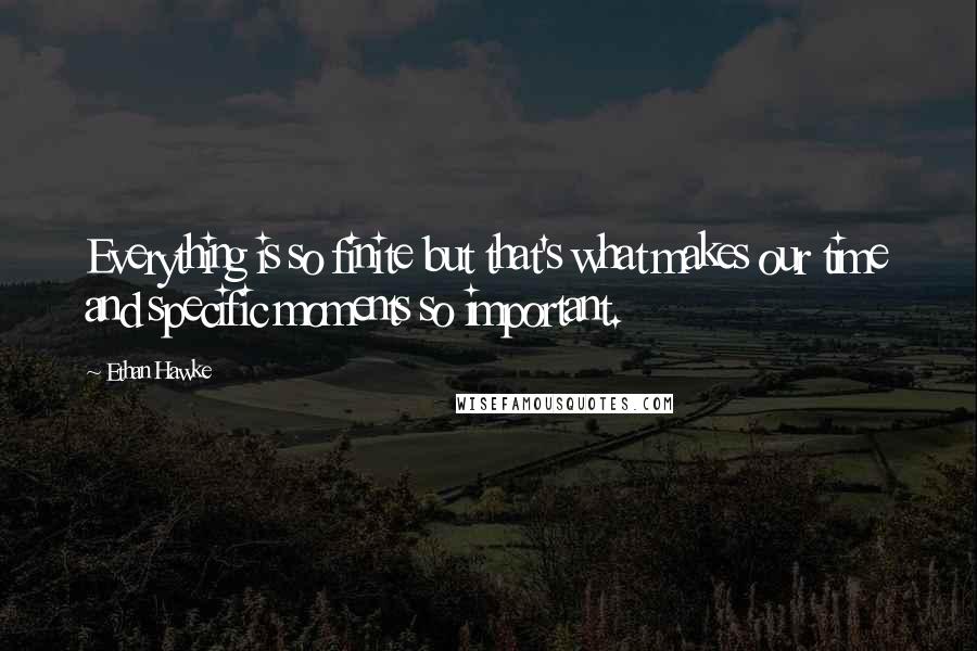 Ethan Hawke Quotes: Everything is so finite but that's what makes our time and specific moments so important.