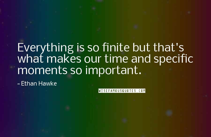 Ethan Hawke Quotes: Everything is so finite but that's what makes our time and specific moments so important.