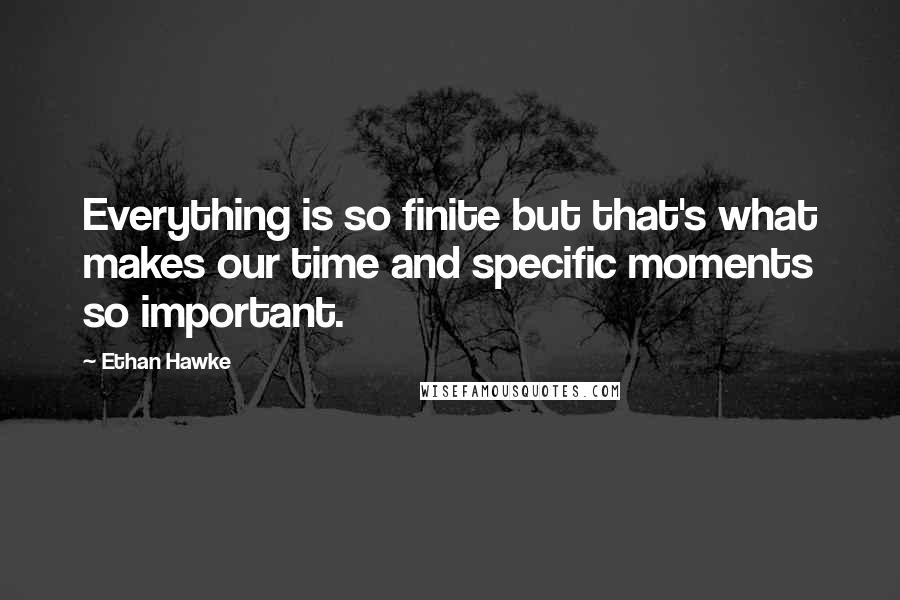 Ethan Hawke Quotes: Everything is so finite but that's what makes our time and specific moments so important.