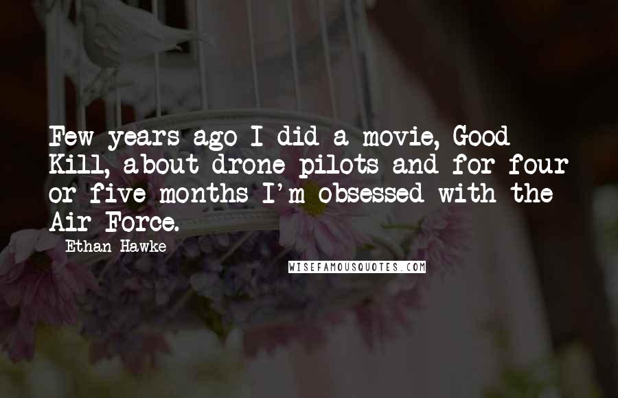 Ethan Hawke Quotes: Few years ago I did a movie, Good Kill, about drone pilots and for four or five months I'm obsessed with the Air Force.