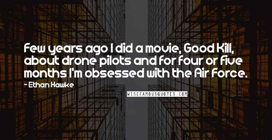 Ethan Hawke Quotes: Few years ago I did a movie, Good Kill, about drone pilots and for four or five months I'm obsessed with the Air Force.