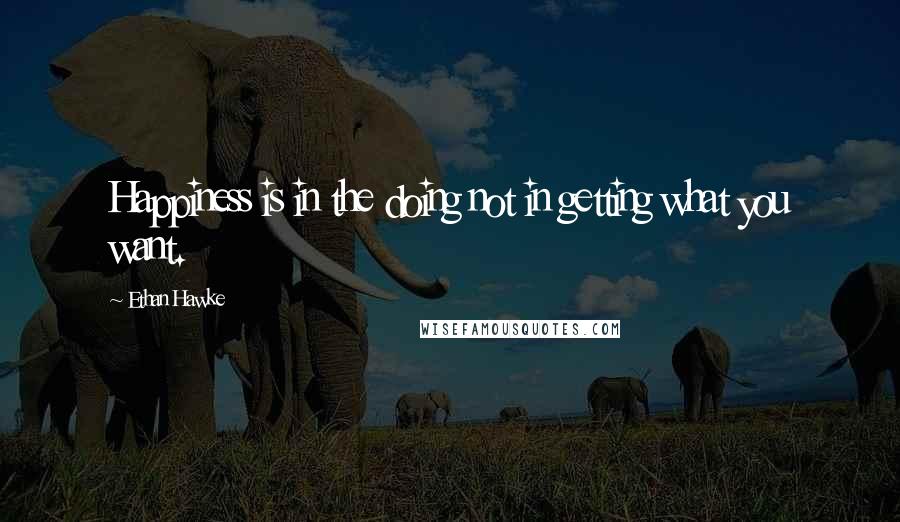 Ethan Hawke Quotes: Happiness is in the doing not in getting what you want.