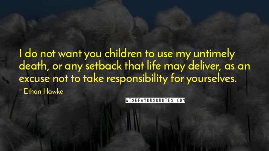 Ethan Hawke Quotes: I do not want you children to use my untimely death, or any setback that life may deliver, as an excuse not to take responsibility for yourselves.