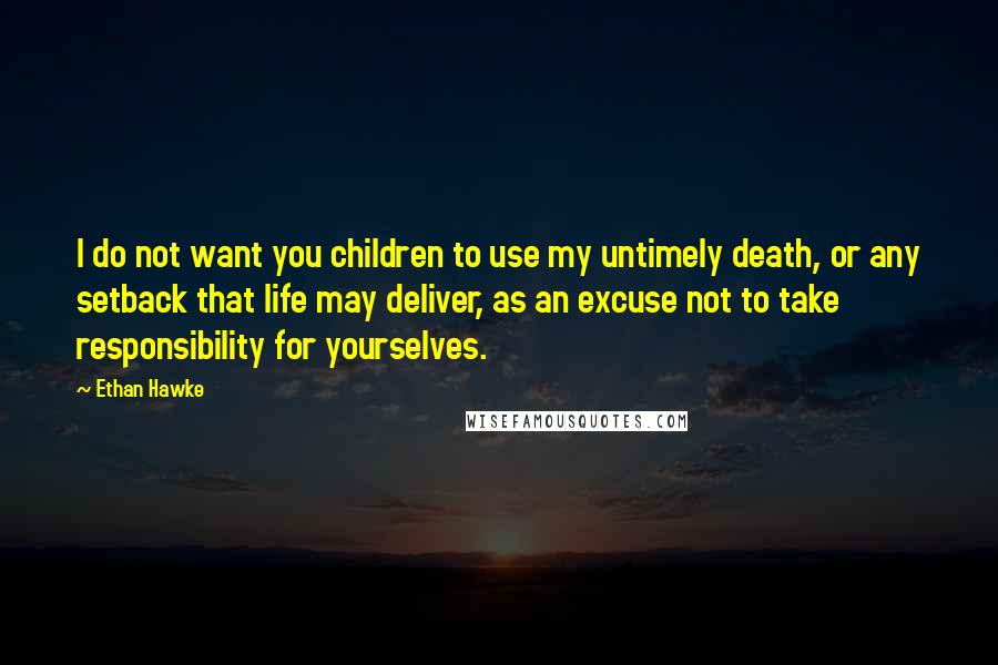 Ethan Hawke Quotes: I do not want you children to use my untimely death, or any setback that life may deliver, as an excuse not to take responsibility for yourselves.