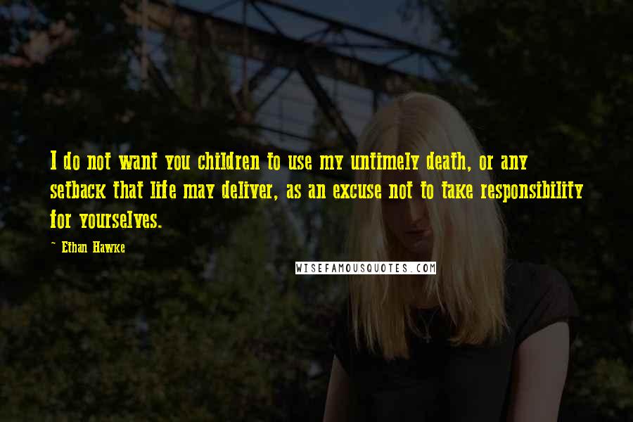 Ethan Hawke Quotes: I do not want you children to use my untimely death, or any setback that life may deliver, as an excuse not to take responsibility for yourselves.