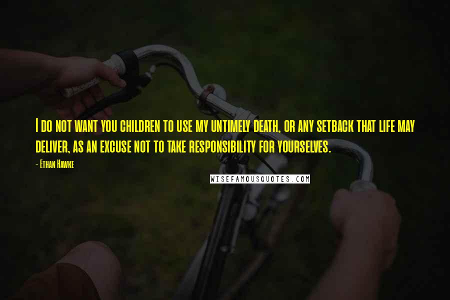 Ethan Hawke Quotes: I do not want you children to use my untimely death, or any setback that life may deliver, as an excuse not to take responsibility for yourselves.