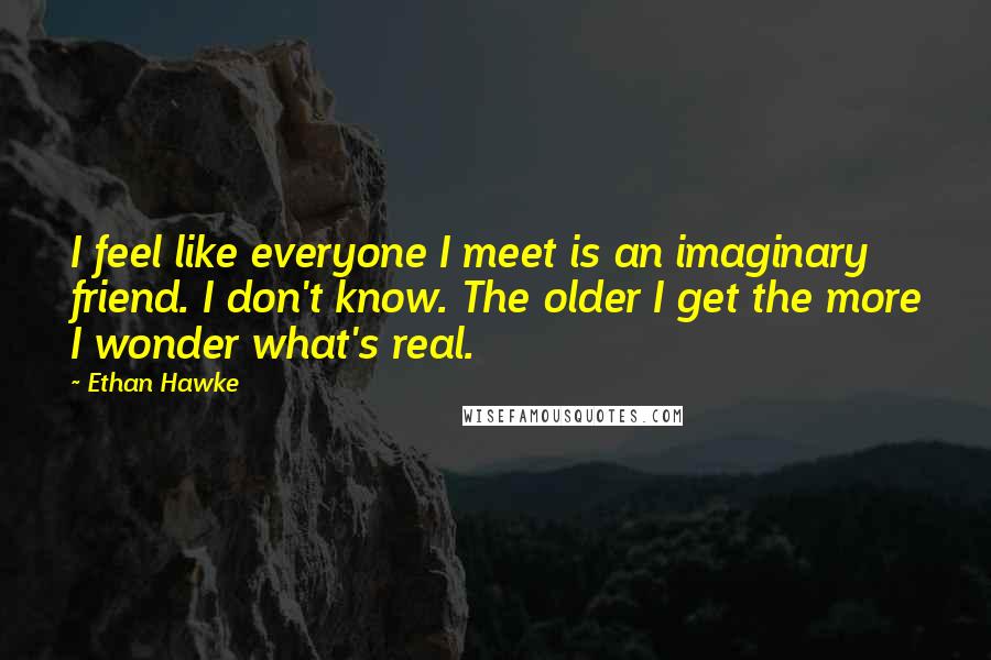 Ethan Hawke Quotes: I feel like everyone I meet is an imaginary friend. I don't know. The older I get the more I wonder what's real.