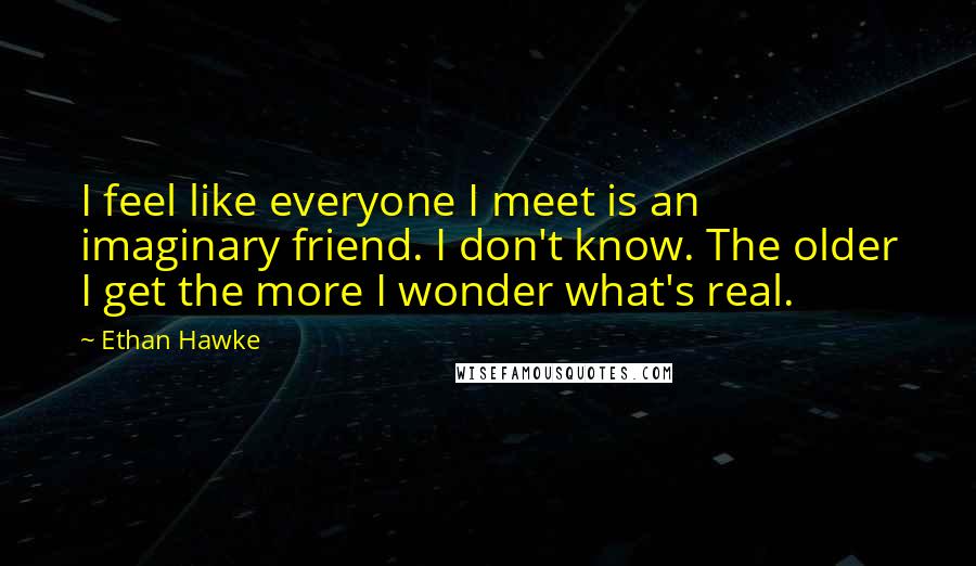 Ethan Hawke Quotes: I feel like everyone I meet is an imaginary friend. I don't know. The older I get the more I wonder what's real.