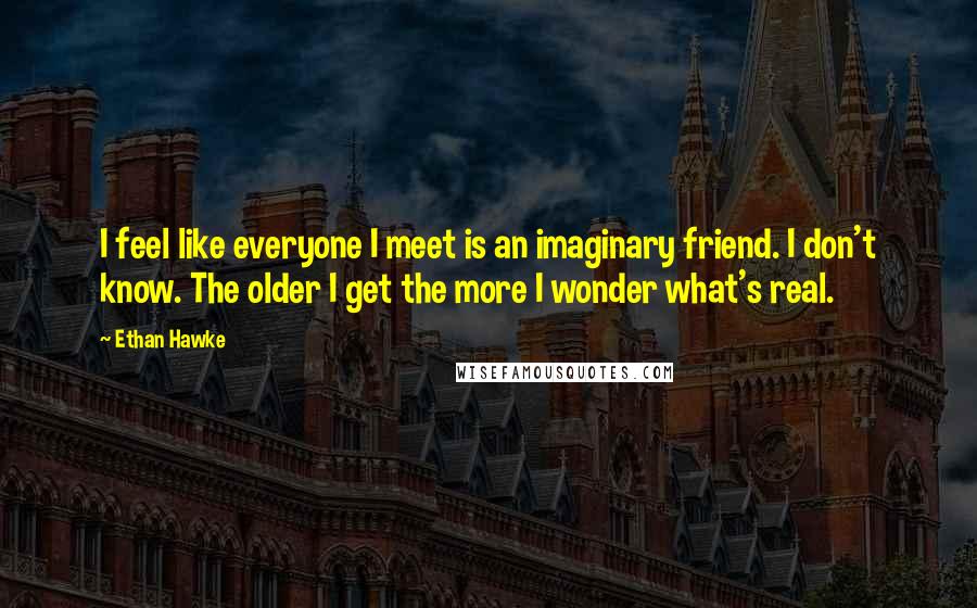 Ethan Hawke Quotes: I feel like everyone I meet is an imaginary friend. I don't know. The older I get the more I wonder what's real.