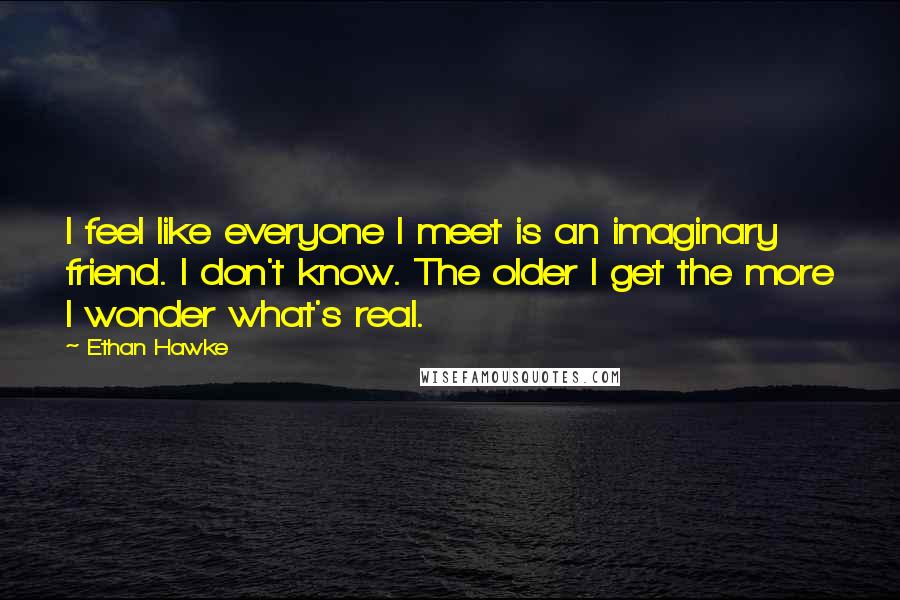 Ethan Hawke Quotes: I feel like everyone I meet is an imaginary friend. I don't know. The older I get the more I wonder what's real.