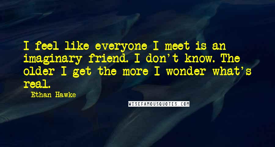 Ethan Hawke Quotes: I feel like everyone I meet is an imaginary friend. I don't know. The older I get the more I wonder what's real.