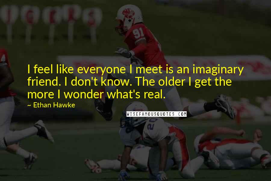 Ethan Hawke Quotes: I feel like everyone I meet is an imaginary friend. I don't know. The older I get the more I wonder what's real.